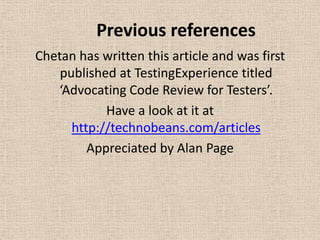 Previous references
Chetan has written this article and was first
    published at TestingExperience titled
   ‘Advocating Code Review for Testers’.
            Have a look at it at
      http://technobeans.com/articles
         Appreciated by Alan Page
 