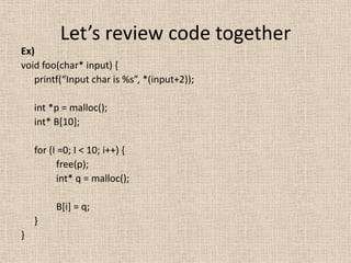 Let’s review code together
Ex)
void foo(char* input) {
   printf(“Input char is %s”, *(input+2));

    int *p = malloc();
    int* B[10];

    for (I =0; I < 10; i++) {
          free(p);
          int* q = malloc();

         B[i] = q;
    }
}
 