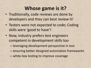 Whose game is it?
• Traditionally, code reviews are done by
  developers and they can best review it!
• Testers were not expected to code; Coding
  skills were ‘good to have’!
• Now, industry prefers test engineers
  competent in development skills too
  – leveraging development perspective in test
  – ensuring better designed automation frameworks
  – white-box testing to improve coverage
 