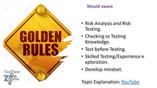 • Risk Analysis and Risk
Testing.
• Checking vs Testing
Knowledge.
• Test before Testing.
• Skilled Testing/Experience e
xploration.
• Develop mindset.
Topic Explanation: YouTube
Should aware
 