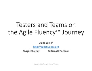 Testers and Teams on
the Agile Fluency™ Journey
Diana	Larsen	
h+p://agileﬂuency.org	
@AgileFluency 	@DianaOfPortland	
Copyright	2016,	The	Agile	Fluency™	Project	
 