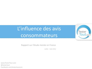L’influence des avis
                     consommateurs
                        Rapport sur l’étude menée en France
                                               Juillet – Août 2012




www.TesterTout.com
@testertout
Facebook.com/testertoutcom
 