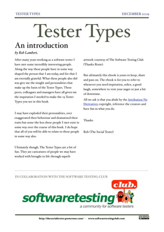 TESTER TYPES
                                                                          DECEMBER 2009




               Tester Types
An introduction
by Rob Lambert
After many years working as a software tester I          artwork courtesy of The Software Testing Club
have met some incredibly interesting people.             (Thanks Rosie).
Along the way these people have in some way
shaped the person that I am today, and for that I        But ultimately this ebook is yours to keep, share
am eternally grateful. What these people also did        and pass on. The ebook is for you to refer to
was give me the insight and personalities that
                                                         whenever you need inspiration, solice, a good
make up the basis of the Tester Types. These
                                                         laugh, somewhere to vent your anger or just a bit
peers, colleagues and managers have all given me
                                                         of downtime.
the inspiration I needed to make the 19 Tester
                                                         All we ask is that you abide by the Attribution No
Types you see in this book.
                                                         Derivatives copyright, reference the creators and
                                                         have fun in what you do.
I may have exploded their personalities, over
exaggerated their behaviour and dramatised their
                                                         Thanks
traits but none-the-less these people I met exist in
some way over the course of this book. I do hope
that all of you will be able to relate to these people   Rob (The Social Tester)
in some way also.


Ultimately though, The Tester Types are a bit of
fun. They are caricatures of people we may have
worked with brought to life through superb




IN COLLABORATION WITH THE SOFTWARE TESTING CLUB




                    http://thesocialtester.posterous.com/ -   www.softwaretestingclub.com
 