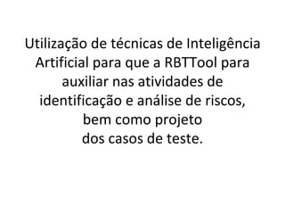 Utilização de técnicas de Inteligência Artificial para que a RBTTool para auxiliar nas atividades de identificação e análise de riscos, bem como projeto dos casos de teste. 
