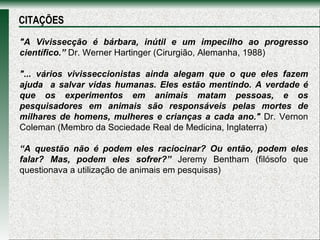"A Vivissecção é bárbara, inútil e um impecilho ao progresso científico.”  Dr. Werner Hartinger (Cirurgião, Alemanha, 1988) "... vários vivisseccionistas ainda alegam que o que eles fazem ajuda  a salvar vidas humanas. Eles estão mentindo. A verdade é que os experimentos em animais matam pessoas, e os pesquisadores em animais são responsáveis pelas mortes de milhares de homens, mulheres e crianças a cada ano."  Dr. Vernon Coleman (Membro da Sociedade Real de Medicina, Inglaterra) “ A questão não é podem eles raciocinar? Ou então, podem eles falar? Mas, podem eles sofrer?”  Jeremy Bentham (filósofo que questionava a utilização de animais em pesquisas)  CITAÇÕES 