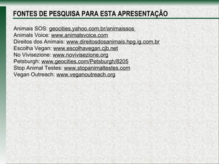 Animais SOS:  geocities.yahoo.com.br/animaissos  Animals Voice:  www.animalsvoice.com Direitos dos Animais:  www.direitosdosanimais.hpg.ig.com.br Escolha Vegan:  www.escolhavegan.cjb.net No Vivisezione:  www.novivisezione.org Petsburgh:  www.geocities.com/Petsburgh/8205 Stop Animal Testes:  www.stopanimaltestes.com Vegan Outreach:  www.veganoutreach.org FONTES DE PESQUISA PARA ESTA APRESENTAÇÃO 