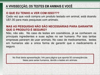 O QUE EU TENHO A VER COM ISSO??? Cada vez que você compra um produto testado em animal, está doando U$1.00 para mais pesquisas com animais. MAS AS PESQUISAS NÃO SÃO NECESSÁRIAS PARA GARANTIR QUE O PRODUTO É SEGURO? Não, não são.  No caso de testes em cosméticos, já se conhecem os principais ingredientes e suas ações no ser humano. Por isso tantas empresas pararam de usar animais. No caso de medicamentos,  testes em humanos são a única forma de garantir que o medicamento é seguro. A VIVISSECÇÃO, OS TESTES EM ANIMAIS E VOCÊ No final desta apresentação, link para página que aponta 50 conseqüências fatais para seres humanos, devido a testes em animais 