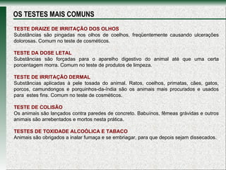 TESTE DRAIZE DE IRRITAÇÃO DOS OLHOS Substâncias são pingadas nos olhos de coelhos, freqüentemente causando ulcerações dolorosas. Comum no teste de cosméticos. TESTE DA DOSE LETAL  Substâncias são forçadas para o aparelho digestivo do animal até que uma certa porcentagem morra. Comum no teste de produtos de limpeza. TESTE DE IRRITAÇÃO DERMAL  Substâncias aplicadas à pele tosada do animal. Ratos, coelhos, primatas, cães, gatos, porcos, camundongos e porquinhos-da-índia são os animais mais procurados e usados para  estes fins. Comum no teste de cosméticos. TESTE DE COLISÃO Os animais são lançados contra paredes de concreto. Babuínos, fêmeas grávidas e outros animais são arrebentados e mortos nesta prática. TESTES DE TOXIDADE ALCOÓLICA E TABACO Animais são obrigados a inalar fumaça e se embriagar, para que depois sejam dissecados. OS TESTES MAIS COMUNS 