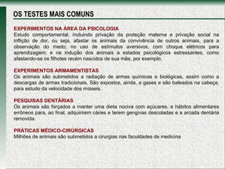 EXPERIMENTOS NA ÁREA DA PSICOLOGIA Estudo comportamental, incluindo privação da proteção materna e privação social na inflição de dor, ou seja, afastar os animais da convivência de outros animais, para a observação do medo; no uso de estímulos aversivos, com choque elétricos para aprendizagem; e na indução dos animais a estados psicológicos estressantes, como afastando-se os filhotes recém nascidos de sua mãe, por exemplo. EXPERIMENTOS ARMAMENTISTAS Os animais são submetidos a radiação de armas químicas e biológicas, assim como a descargas de armas tradicionais. São expostos, ainda, a gases e são baleados na cabeça, para estudo da velocidade dos mísseis. PESQUISAS DENTÁRIAS Os animais são forçados a manter uma dieta nociva com açúcares, e hábitos alimentares errôneos para, ao final, adquirirem cáries e terem gengivas descoladas e a arcada dentária removida. PRÁTICAS MÉDICO-CIRÚRGICAS Milhões de animais são submetidos a cirurgias nas faculdades de medicina OS TESTES MAIS COMUNS 