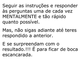 Seguir as instruções e responder às perguntas uma de cada vez MENTALMENTE e tão rápido quanto possível. Mas, não sigas adiante até teres respondido a anterior. E se surpreendam com o resultado.!!! É para ficar de boca escancarada. 