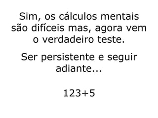 Sim, os cálculos mentais são difíceis mas, agora vem o verdadeiro teste. Ser persistente e seguir adiante... 123+5 