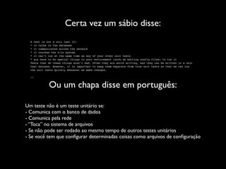 Certa vez um sábio disse:
  A test is not a unit test if:
  * it talks to the database
  * it communicates across the network
  * it touches the file system
  * it can’t run at the same time as any of your other unit tests
  * you have to do special things to your environment (such as editing config files) to run it
  Tests that do these things aren’t bad. Often they are worth writing, and they can be written in a unit
  test harness. However, it is important to keep them separate from true unit tests so that we can run
  the unit tests quickly whenever we make changes.

  --


             Ou um chapa disse em português:

Um teste não é um teste unitário se:
- Comunica com o banco de dados
- Comunica pela rede
- “Toca” no sistema de arquivos
- Se não pode ser rodado ao mesmo tempo de outros testes unitários
- Se você tem que conﬁgurar determinadas coisas como arquivos de conﬁguração
 