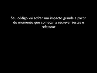 Seu código vai sofrer um impacto grande a partir
 do momento que começar a escrever testes e
                    refatorar
 