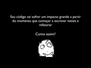Seu código vai sofrer um impacto grande a partir
 do momento que começar a escrever testes e
                    refatorar

                 Como assim?
 