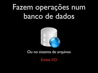 Fazem operações num
   banco de dados



   Ou no sistema de arquivos
          Existe I/O
 