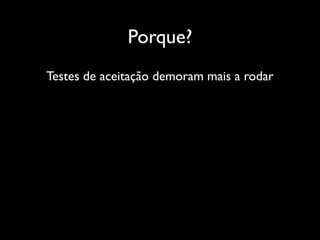 Porque?
Testes de aceitação demoram mais a rodar
 