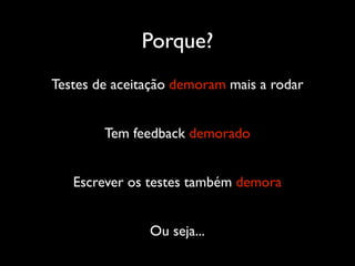 Porque?
Testes de aceitação demoram mais a rodar


        Tem feedback demorado


   Escrever os testes também demora


               Ou seja...
 