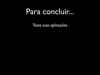 Para concluir...
  Teste suas aplicações
 