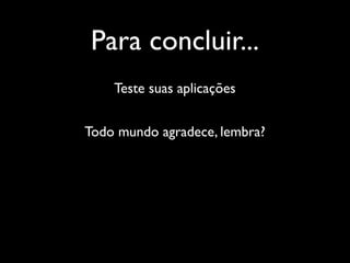 Para concluir...
    Teste suas aplicações


Todo mundo agradece, lembra?
 