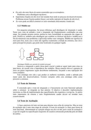•   Os stubs são mais fáceis de serem construídos que os acionadores.
      Problemas com a abordagem top-down:
•   Importantes funções de alto nível são testadas bem tarde no processo de desenvolvimento.
    Problemas nessas funções podem forçar a um tardio reprojeto de funções de alto nível;
•   Às vezes pode ser difícil construir os stubs simulando efetivamente o modo real.

      3.2.3 Middle-out

       Em pequenos programas, faz pouca diferença qual abordagem de integração é usada.
Neste caso, teste de unidade e teste e integração são freqüentemente combinados em uma
etapa. Em grandes projetos porém, prefere-se mais formalidade na separação das etapas de
teste. Prefere-se, também uma abordagem que combine as técnicas top-down e middle-out a
fim de minimizar seus problemas e aproveitar melhor suas vantagens. Middle-out significa do
meio para fora, neste caso o meio não significa exatamente a metade da estrutura, mas sim a
parte principal do projeto, que pode estar localizada em qualquer região.




      Abordagem Middle-out: partindo do módulo principal.
      Inicia-se a integração a partir dessa parte crucial e pode-se seguir tanto para cima ou
para baixo, de acordo com a importância dos módulos. Dessa maneira têm-se a garantia de
erros em partes importantes sejam descobertas tardiamente, forçando a uma reprojeção dos
outros módulos.
      Esta estratégia tem sido a que produz os melhores resultados, sendo a adotada pela
maior parte dos desenvolvedores. Existem variações sobre esta estratégia sobre como
percorrer a estrutura.

      3.3 Teste de Sistema

      É executado após o teste de integração e é basicamente um teste funcional aplicado
sobre a estrutura já integrada na fase anterior. O objetivo é descobrir implementações
incorretas ou falta de implementação das especificações dos requisitos e corrigi-las. As partes
mais importantes do sistema e mais freqüentemente usadas devem ser testadas mais
exaustivamente.

      3.4 Teste de Aceitação

       A fases anteriores de teste serviam para detectar erros afim de corrigi-los. Mas no teste
de aceitação não é mais uma etapa de correção. O teste de aceitação é a mais pura forma de
teste funcional, determinando se o projeto atingiu seu alvo ou não, pois o teste de aceitação é
o que foi exigido na especificação (requisitos do usuário) estruturada produzida pela atividade
de análise .
 