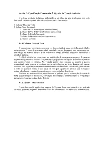 Análise  Especificação Estruturada  Geração do Teste de Aceitação

      O teste de aceitação é efetuado elaborando-se um plano de teste e aplicando-se o teste
funcional, visto em tipos de teste, no programa, como visto abaixo:

1 Elaborar Plano de Teste
2 Aplicar Teste Funcional
       2.1 Teste de Via Normal (ou Caminho Normal)
       2.2 Teste de Via de Erro (ou Caminho de Exceção)
       2.3 Teste de Estado Transiente
       2.4 Teste de Desempenho (ou Performance)
       2.4 Testes Especiais

     3.4.1 Elaborar Plano de Teste

       É o passo mais importante, pois uma vez desenvolvido é usado por todas as atividades
subseqüentes. O plano de teste deve cobrir o estabelecimento do pessoal para testar o sistema,
um esboço das normas de teste e um relatório de tempo estimado e recursos necessários a
atividade de teste.
       O objetivo inicial do plano deve ser a definição de uma pessoa ou grupo de pessoas
responsável por testar o sistema. Esta pessoa (ou grupo) deve ser alguém diferente das pessoas
que desenvolveram os sistema. Na verdade quanto mais afastada do projeto a pessoa
responsável, mais objetivo e profundo será o procedimento do teste. Pode-se até mesmo
contratar uma organização externa (como uma firma de consultoria de software) para realizar
o teste. De qualquer forma, o teste deve ser feito por alguém que entenda que o processo
possui a finalidade expressa de encontrar erros e revelar falhas do sistema.
       Precisam ser desenvolvidos procedimentos e padrões para a construção de casos de
teste, documentação de resultados, convenção de nomeação, armazenamento e recuperação
para grupos (ou arquivos) de dados de teste.

     3.4.2 Aplicar Teste Funcional

     O teste funcional é aquele visto na parte de Tipos de Teste, que agora deve ser aplicado
de modo global no programa de modo a validá-lo, resultando na sua aprovação ou reprovação.
 