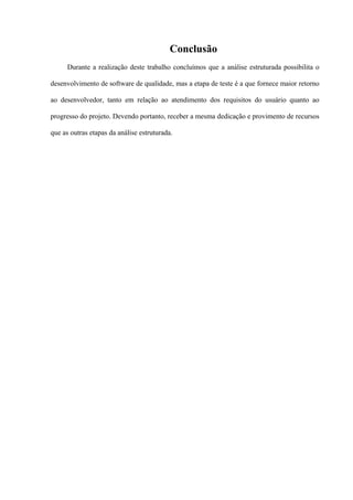 Conclusão
      Durante a realização deste trabalho concluímos que a análise estruturada possibilita o

desenvolvimento de software de qualidade, mas a etapa de teste é a que fornece maior retorno

ao desenvolvedor, tanto em relação ao atendimento dos requisitos do usuário quanto ao

progresso do projeto. Devendo portanto, receber a mesma dedicação e provimento de recursos

que as outras etapas da análise estruturada.
 