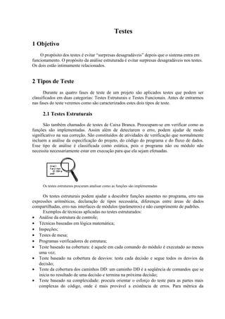 Testes
1 Objetivo
    O propósito dos testes é evitar “surpresas desagradáveis” depois que o sistema entra em
funcionamento. O propósito da análise estruturada é evitar surpresas desagradáveis nos testes.
Os dois estão intimamente relacionados.


2 Tipos de Teste
      Durante as quatro fases de teste de um projeto são aplicados testes que podem ser
classificados em duas categorias: Testes Estruturais e Testes Funcionais. Antes de entrarmos
nas fases do teste veremos como são caracterizados estes dois tipos de teste.

     2.1 Testes Estruturais

      São também chamados de testes de Caixa Branca. Preocupam-se em verificar como as
funções são implementadas. Assim além de detectarem o erro, podem ajudar de modo
significativo na sua correção. São constituídos de atividades de verificação que normalmente
incluem a análise da especificação do projeto, do código do programa e do fluxo de dados.
Esse tipo de análise é classificada como estática, pois o programa não ou módulo não
necessita necessariamente estar em execução para que ela sejam efetuadas.




     Os testes estruturais procuram analisar como as funções são implementadas

     Os testes estruturais podem ajudar a descobrir funções ausentes no programa, erro nas
expressões aritméticas, declaração de tipos necessária, diferenças entre áreas de dados
compartilhadas, erro nas interfaces de módulos (parâmetros) e não cumprimento de padrões.
     Exemplos de técnicas aplicadas no testes estruturados:
• Análise da estrutura de controle;
• Técnicas baseadas em lógica matemática;
• Inspeções;
• Testes de mesa;
• Programas verificadores de estrutura;
• Teste baseado na cobertura: é aquele em cada comando do módulo é executado ao menos
   uma vez;
• Teste baseado na cobertura de desvios: testa cada decisão e segue todos os desvios da
   decisão;
• Teste da cobertura dos caminhos DD: um caminho DD é a seqüência de comandos que se
   inicia no resultado de uma decisão e termina na próxima decisão;
• Teste baseado na complexidade: procura orientar o esforço do teste para as partes mais
   complexas do código, onde é mais provável a existência de erros. Para métrica da
 