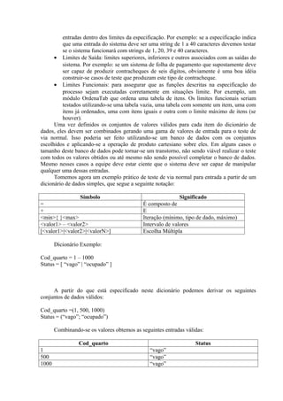 entradas dentro dos limites da especificação. Por exemplo: se a especificação indica
          que uma entrada do sistema deve ser uma string de 1 a 40 caracteres devemos testar
          se o sistema funcionará com strings de 1, 20, 39 e 40 caracteres.
      • Limites de Saída: limites superiores, inferiores e outros associados com as saídas do
          sistema. Por exemplo: se um sistema de folha de pagamento que supostamente deve
          ser capaz de produzir contracheques de seis dígitos, obviamente é uma boa idéia
          construir-se casos de teste que produzam este tipo de contracheque.
      • Limites Funcionais: para assegurar que as funções descritas na especificação do
          processo sejam executadas corretamente em situações limite. Por exemplo, um
          módulo OrdenaTab que ordena uma tabela de itens. Os limites funcionais seriam
          testados utilizando-se uma tabela vazia, uma tabela com somente um item, uma com
          itens já ordenados, uma com itens iguais e outra com o limite máximo de itens (se
          houver).
      Uma vez definidos os conjuntos de valores válidos para cada item do dicionário de
dados, eles devem ser combinados gerando uma gama de valores de entrada para o teste de
via normal. Isso poderia ser feito utilizando-se um banco de dados com os conjuntos
escolhidos e aplicando-se a operação de produto cartesiano sobre eles. Em alguns casos o
tamanho deste banco de dados pode tornar-se um transtorno, não sendo viável realizar o teste
com todos os valores obtidos ou até mesmo não sendo possível completar o banco de dados.
Mesmo nesses casos a equipe deve estar ciente que o sistema deve ser capaz de manipular
qualquer uma dessas entradas.
      Tomemos agora um exemplo prático de teste de via normal para entrada a partir de um
dicionário de dados simples, que segue a seguinte notação:

                Símbolo                                     Significado
=                                           É composto de
+                                           E
<min>{ }<max>                               Iteração (mínimo, tipo de dado, máximo)
<valor1> – <valor2>                         Intervalo de valores
[<valor1>|<valor2>|<valorN>]                Escolha Múltipla

       Dicionário Exemplo:

Cod_quarto = 1 – 1000
Status = [ “vago” | “ocupado” ]



     A partir do que está especificado neste dicionário podemos derivar os seguintes
conjuntos de dados válidos:

Cod_quarto =(1, 500, 1000)
Status = (“vago”; “ocupado”)

       Combinando-se os valores obtemos as seguintes entradas válidas:

                 Cod_quarto                                        Status
1                                              “vago”
500                                            “vago”
1000                                           “vago”
 