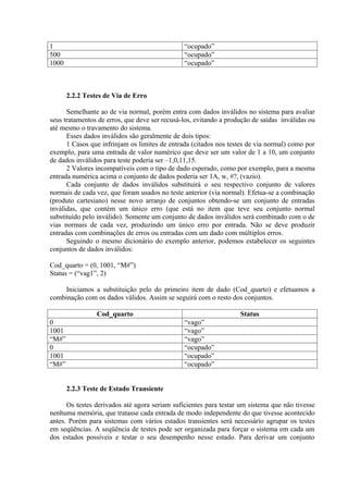 1                                              “ocupado”
500                                            “ocupado”
1000                                           “ocupado”



       2.2.2 Testes de Via de Erro

      Semelhante ao de via normal, porém entra com dados inválidos no sistema para avaliar
seus tratamentos de erros, que deve ser recusá-los, evitando a produção de saídas inválidas ou
até mesmo o travamento do sistema.
      Esses dados inválidos são geralmente de dois tipos:
      1 Casos que infrinjam os limites de entrada (citados nos testes de via normal) como por
exemplo, para uma entrada de valor numérico que deve ser um valor de 1 a 10, um conjunto
de dados inválidos para teste poderia ser –1,0,11,15.
      2 Valores incompatíveis com o tipo de dado esperado, como por exemplo, para a mesma
entrada numérica acima o conjunto de dados poderia ser 1A, w, #?, (vazio).
      Cada conjunto de dados inválidos substituirá o seu respectivo conjunto de valores
normais de cada vez, que foram usados no teste anterior (via normal). Efetua-se a combinação
(produto cartesiano) nesse novo arranjo de conjuntos obtendo-se um conjunto de entradas
inválidas, que contém um único erro (que está no item que teve seu conjunto normal
substituído pelo inválido). Somente um conjunto de dados inválidos será combinado com o de
vias normais de cada vez, produzindo um único erro por entrada. Não se deve produzir
entradas com combinações de erros ou entradas com um dado com múltiplos erros.
      Seguindo o mesmo dicionário do exemplo anterior, podemos estabelecer os seguintes
conjuntos de dados inválidos:

Cod_quarto = (0, 1001, “M#”)
Status = (“vag1”, 2)

     Iniciamos a substituição pelo do primeiro item de dado (Cod_quarto) e efetuamos a
combinação com os dados válidos. Assim se seguirá com o resto dos conjuntos.

                 Cod_quarto                                        Status
0                                              “vago”
1001                                           “vago”
“M#”                                           “vago”
0                                              “ocupado”
1001                                           “ocupado”
“M#”                                           “ocupado”


       2.2.3 Teste de Estado Transiente

      Os testes derivados até agora seriam suficientes para testar um sistema que não tivesse
nenhuma memória, que tratasse cada entrada de modo independente do que tivesse acontecido
antes. Porém para sistemas com vários estados transientes será necessário agrupar os testes
em seqüências. A seqüência de testes pode ser organizada para forçar o sistema em cada um
dos estados possíveis e testar o seu desempenho nesse estado. Para derivar um conjunto
 