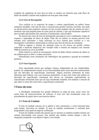 completo de seqüências de teste deve-se listar os estados em memória para cada fluxo de
dados de entrada e realizar uma seqüência de teste para cada estado.

     2.2.4 Teste de Desempenho

      Visa verificar se os requisitos de tempo e volume especificados na análise foram
realmente atendidos. Este tipo de teste é essencial para grandes sistemas em-linha, mas pode
ser desnecessário para pequenos sistemas em lote ou para qualquer tipo de sistema em que o
hardware seja uma pequena parte do custo geral do sistema, e que seja facilmente expansível
(por exemplo adicionando mais memória ou atualizando o processador).
      Na maioria dos casos de teste de desempenho preocupa-se com o rendimento, tempo de
resposta e capacidade de banco de dados. Pode não ser prático ou mesmo possível criar
entradas reais suficientes e carga suficiente no novo sistema para verificar se o seu
desempenho é satisfatório, porém pode-se utilizar uma série de técnicas de simulação.
      Pode-se enganar o sistema em operação como se ele tivesse um pesado volume
reduzindo o hardware disponível. Por exemplo rodar o sistema em máquina com somente
8MB de memória ao invés de 64MB.
      Outra maneira é a partir de um pequeno volume de dados efetuar centenas de cópias ou
até milhares para se obter o volume necessário.
      Naturalmente essas simulações são subterfúgios não garantem a geração de resultados
perfeitos.

     2.2.5 Teste Especiais

      Seria ingenuidade pensar que qualquer sistema, independente de sua complexidade,
poderia ser completamente testado na sua funcionalidade pelos testes descritos anteriormente
que são derivados da especificação estruturada. Alguns precisam claramente de testes
adicionais para lidarem com suas naturezas particulares. Já que estes testes não podem ser
derivados da especificação estruturada eles devem ser colocados explicitamente na
especificação estruturada antes que ela seja considerada completa. Isto manterá o conceito de
que todos os testes têm como base a especificação estruturada.

3 Fases do teste
      A abordagem estruturada teve grande influência na etapa de teste, assim como nas
outras fases de desenvolvimento de software. O teste tem sido formalizado como um
procedimento de quatro fases como descrito abaixo.

     3.1 Teste de Unidade

      O teste de unidade consiste em se aplicar o teste estruturado e o teste funcional para
cada função, sub-rotina ou módulo. O teste de unidade normalmente é realizado pelo
programador como parte da etapa de codificação.
      O teste de unidade sozinho não garante que ao unirmos os módulos testados teremos um
sistema funcionando com sucesso, mas garante que módulo testado chegue a fase de
integração cumprindo o seu objetivo lógico, a sua função.
 