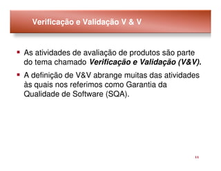 Verificação e Validação V & V


As atividades de avaliação de produtos são parte
do tema chamado Verificação e Validação (V&V).
A definição de V&V abrange muitas das atividades
às quais nos referimos como Garantia da
Qualidade de Software (SQA).




                                              11
 