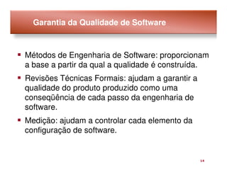 Garantia da Qualidade de Software



Métodos de Engenharia de Software: proporcionam
a base a partir da qual a qualidade é construída.
Revisões Técnicas Formais: ajudam a garantir a
qualidade do produto produzido como uma
conseqüência de cada passo da engenharia de
software.
Medição: ajudam a controlar cada elemento da
configuração de software.


                                                 14
 