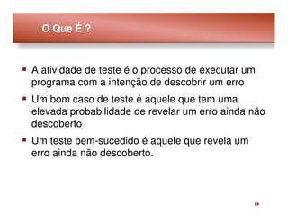 O Que É ?



A atividade de teste é o processo de executar um
programa com a intenção de descobrir um erro
Um bom caso de teste é aquele que tem uma
elevada probabilidade de revelar um erro ainda não
descoberto
Um teste bem-sucedido é aquele que revela um
erro ainda não descoberto.



                                               18
 