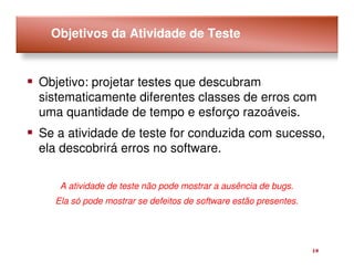 Objetivos da Atividade de Teste


Objetivo: projetar testes que descubram
sistematicamente diferentes classes de erros com
uma quantidade de tempo e esforço razoáveis.
Se a atividade de teste for conduzida com sucesso,
ela descobrirá erros no software.

   A atividade de teste não pode mostrar a ausência de bugs.
  Ela só pode mostrar se defeitos de software estão presentes.




                                                                 19
 
