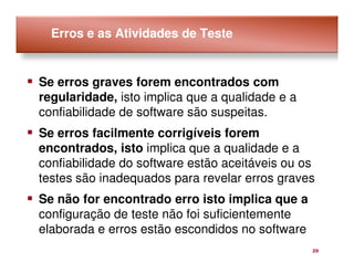 Erros e as Atividades de Teste


Se erros graves forem encontrados com
regularidade, isto implica que a qualidade e a
confiabilidade de software são suspeitas.
Se erros facilmente corrigíveis forem
encontrados, isto implica que a qualidade e a
confiabilidade do software estão aceitáveis ou os
testes são inadequados para revelar erros graves
Se não for encontrado erro isto implica que a
configuração de teste não foi suficientemente
elaborada e erros estão escondidos no software
                                                 20
 