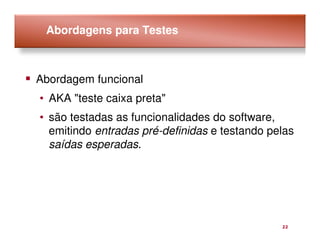 Abordagens para Testes



Abordagem funcional
• AKA "teste caixa preta"
• são testadas as funcionalidades do software,
  emitindo entradas pré-definidas e testando pelas
  saídas esperadas.




                                               22
 