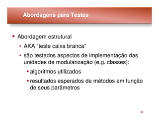 Abordagens para Testes


Abordagem estrutural
• AKA "teste caixa branca"
• são testados aspectos de implementação das
  unidades de modularização (e.g. classes):
    algoritmos utilizados
    resultados esperados de métodos em função
    de seus parâmetros



                                               23
 