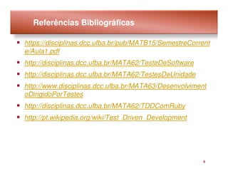 Referências Bibliográficas

https://disciplinas.dcc.ufba.br/pub/MATB15/SemestreCorrent
e/Aula1.pdf
http://disciplinas.dcc.ufba.br/MATA62/TesteDeSoftware
http://disciplinas.dcc.ufba.br/MATA62/TestesDeUnidade
http://www.disciplinas.dcc.ufba.br/MATA63/Desenvolviment
oDirigidoPorTestes
http://disciplinas.dcc.ufba.br/MATA62/TDDComRuby
http://pt.wikipedia.org/wiki/Test_Driven_Development




                                                        3
 