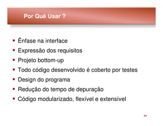 Por Quê Usar ?



Ênfase na interface
Expressão dos requisitos
Projeto bottom-up
Todo código desenvolvido é coberto por testes
Design do programa
Redução do tempo de depuração
Código modularizado, flexível e extensível

                                                34
 
