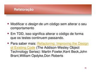 Refatoração



Modificar o design de um código sem alterar o seu
comportamento
Em TDD, isso significa alterar o código de forma
que os testes continuem passando.
Para saber mais: Refactoring: Improving the Design
of Existing Code (The Addison-Wesley Object
Technology Series): Martin Fowler,Kent Beck,John
Brant,William Opdyke,Don Roberts


                                                   35
 