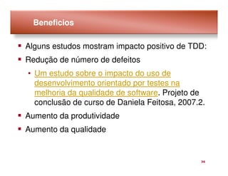 Beneficios

Alguns estudos mostram impacto positivo de TDD:
Redução de número de defeitos
• Um estudo sobre o impacto do uso de
  desenvolvimento orientado por testes na
  melhoria da qualidade de software. Projeto de
  conclusão de curso de Daniela Feitosa, 2007.2.
Aumento da produtividade
Aumento da qualidade


                                              36
 