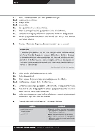 2.2. Indica a percentagem de água doce gasta em Portugal:
2.2.1. no consumo doméstico;
2.2.2. na agricultura;
2.2.3. na indústria.
2.3. Diz o que entendes por stresse hídrico.
2.4. Refere os principais factores que condicionam o stresse hídrico.
2.5. Menciona duas regras para diminuir o consumo doméstico de água doce.
2.6. Prevê o que poderá acontecer ao consumo de água doce, a nível mundial,
num futuro próximo.
3. Analisa a informação. Responde, depois, às questões que se seguem.
3.1. Indica um dos principais problemas na Índia.
3.2. Define água potável.
3.3. Refere a causa da contaminação acentuada da água das cidades.
3.3.1. Justifica a resposta com dados da Informação.
3.4. Menciona duas doenças que podem ser transmitidas pela água contaminada.
3.5. Para além da falta de água potável, refere o que poderá estar na origem do
aparecimento e transmissão de doenças.
3.6. Indica como se designa o local onde se efectua um controlo regular das pro-
priedades da água para consumo humano.
4. Estabelece a correspondência entre a coluna I e a coluna II.
TESTE
82| NOVODESCOBRIRATERRA8| CADERNO DE APOIO AO PROFESSOR
Informação
O acesso a água potável é um dos principais problemas na Índia. Por dia,
em Nova Deli, são despejados cerca de 220 milhões de litros de água
poluída com resíduos industriais para o Rio Yamuna. A industrialização
contribui desta forma para a contaminação acentuada das águas das
cidades, o que ameaça agravar ainda mais o problema da diarreia bacte-
riana e da febre tifóide.
Super Interessante, Julho de 2006 (adaptado)
COLUNAI COLUNAII
1.Águas minerais naturais
2.Águas de nascente
3.Águas termais
A.Águas de circulação superficial, caracterizadas
por serem pouco mineralizadas e consideradas
bacteriologicamente próprias.
B.Águas aquecidas e muito ricas em sais minerais.
C.Águas captadas normalmente em profundidade e
apresentam maior concentração de um ou mais
elementos químicos.
 