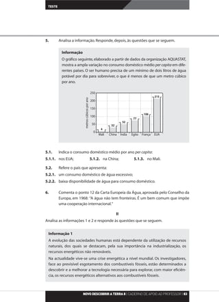 5. Analisa a informação. Responde, depois, às questões que se seguem.
5.1. Indica o consumo doméstico médio por ano per capita:
5.1.1. nos EUA; 5.1.2. na China; 5.1.3. no Mali.
5.2. Refere o país que apresenta:
5.2.1. um consumo doméstico de água excessivo;
5.2.2. baixa disponibilidade de água para consumo doméstico.
6. Comenta o ponto 12 da Carta Europeia da Água, aprovada pelo Conselho da
Europa, em 1968: “A água não tem fronteiras. É um bem comum que impõe
uma cooperação internacional.”
II
Analisa as informações 1 e 2 e responde às questões que se seguem.
NOVODESCOBRIRATERRA8| CADERNO DE APOIO AO PROFESSOR| 83
TESTE
Informação 1
A evolução das sociedades humanas está dependente da utilização de recursos
naturais, dos quais se destacam, pela sua importância na industrialização, os
recursos energéticos não renováveis.
Na actualidade vive-se uma crise energética a nível mundial. Os investigadores,
face ao previsível esgotamento dos combustíveis fósseis, estão determinados a
descobrir e a melhorar a tecnologia necessária para explorar, com maior eficiên-
cia, os recursos energéticos alternativos aos combustíveis fósseis.
Informação
O gráfico seguinte,elaborado a partir de dados da organização AQUASTAT,
mostra a ampla variação no consumo doméstico médio per capita em dife-
rentes países. O ser humano precisa de um mínimo de dois litros de água
potável por dia para sobreviver, o que é menos de que um metro cúbico
por ano.
250
200
150
100
50
0
Mali China Índia Egito França EUA
215
106
77
52
32
4
metroscúbicosporano
 