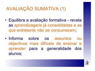 AVALIAÇÃO SUMATIVA (1)
• Equilibra a avaliação formativa - revela
as aprendizagens já consolidadas e as
que entretanto não se consumaram;
• Informa sobre os assuntos ou
objectivos mais difíceis de ensinar e
aprender para a generalidade dos
alunos;
 
