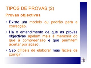 TIPOS DE PROVAS (2)
Provas objectivas
• Existe um modelo ou padrão para a
correcção.
• Há o entendimento de que as provas
objectivas apelam mais à memória do
que à compreensão e que permitem
acertar por acaso.
• São difíceis de elaborar mas fáceis de
corrigir.
 