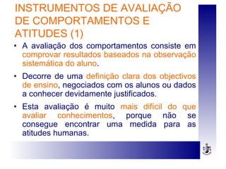INSTRUMENTOS DE AVALIAÇÃO
DE COMPORTAMENTOS E
ATITUDES (1)
• A avaliação dos comportamentos consiste em
comprovar resultados baseados na observação
sistemática do aluno.
• Decorre de uma definição clara dos objectivos
de ensino, negociados com os alunos ou dados
a conhecer devidamente justificados.
• Esta avaliação é muito mais difícil do que
avaliar conhecimentos, porque não se
consegue encontrar uma medida para as
atitudes humanas.
 