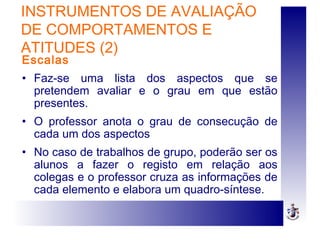 INSTRUMENTOS DE AVALIAÇÃO
DE COMPORTAMENTOS E
ATITUDES (2)
Escalas
• Faz-se uma lista dos aspectos que se
pretendem avaliar e o grau em que estão
presentes.
• O professor anota o grau de consecução de
cada um dos aspectos
• No caso de trabalhos de grupo, poderão ser os
alunos a fazer o registo em relação aos
colegas e o professor cruza as informações de
cada elemento e elabora um quadro-síntese.
 