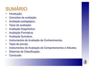 SUMÁRIO
• Introdução;
• Conceitos de avaliação;
• Avaliação pedagógica;
• Tipos de avaliação;
• Avaliação Diagnóstica;
• Avaliação Formativa;
• Avaliação Sumativa;
• Instrumentos de Avaliação de Conhecimentos;
• Tipos de provas;
• Instrumentos de Avaliação de Comportamentos e Atitudes;
• Sistemas de Classificação;
• Conclusão
 