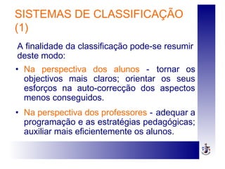 SISTEMAS DE CLASSIFICAÇÃO
(1)
• Na perspectiva dos alunos - tornar os
objectivos mais claros; orientar os seus
esforços na auto-correcção dos aspectos
menos conseguidos.
• Na perspectiva dos professores - adequar a
programação e as estratégias pedagógicas;
auxiliar mais eficientemente os alunos.
A finalidade da classificação pode-se resumir
deste modo:
 