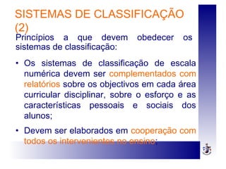 SISTEMAS DE CLASSIFICAÇÃO
(2)
• Os sistemas de classificação de escala
numérica devem ser complementados com
relatórios sobre os objectivos em cada área
curricular disciplinar, sobre o esforço e as
características pessoais e sociais dos
alunos;
• Devem ser elaborados em cooperação com
todos os intervenientes no ensino;
Princípios a que devem obedecer os
sistemas de classificação:
 